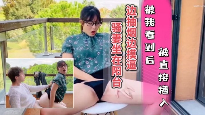  骚妻坐在阳台边抽烟边摸逼，被我看到只能插入她的骚穴，内射她的水逼 